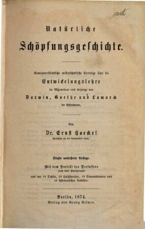 Natürliche Schöpfungsgeschichte : Gemeinverständliche wissenschaftliche Vorträge über die Entwickelungslehre im Allgemeinen und diejenige von Darwin, Göthe und Lamarck im Besonderen, über die Anwendung derselben auf den Ursprung des Menschen und andern damit zusammenhängende Gründfragen der Natur-Wissenschaft. Mit 16 Taff., 19 Holzschn., 18 Stammbäumen, 19 system. Tabellen u. Portr. d. Werf.