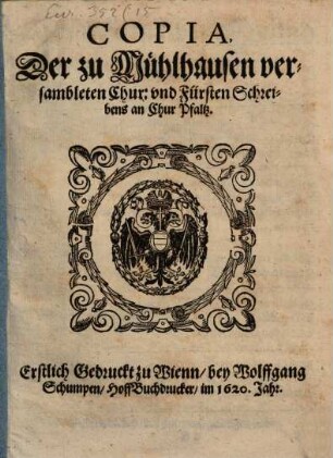 Copia, Der zu Mühlhausen versambleten Chur: und Fürsten Schreibens an Chur Pfaltz : Erstlich Gedruckt zu Wienn, bey Wolffgang Schumpen, HoffBuchdrucker, im 1620. Jahr