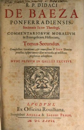 R. P. Didaci De Baeza Ponferradiensis, Societatis Jesu Theologi, e Provincia Castellana, Commentaria Moralia in Evangelicam Historiam, 2. Complectens vocationes, & conversiones a Jesu Domino peractas, insuper omnia illius miracula, & nobiliores prophetias adimpletas