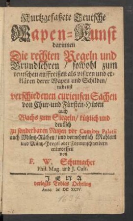 Kurtzgefaßete Teutsche Wapen-Kunst : darinnen Die rechten Regeln und Grundlehren/ sowohl zum teutschen auffreißen als visiren und erklären derer Wapen und Schilden/ nebenst verschiedenen curieusen Sachen von Chur- und Fürsten-Hüten auch Wachs zum Siegeln/ kürtzlich und deutlich zu sonderbaren Nutzen vor Comites Palatii auch Müntz-Räthen/ und vornehmlich Mahlern und Müntz-Pregel oder Formenschneidern entworffen