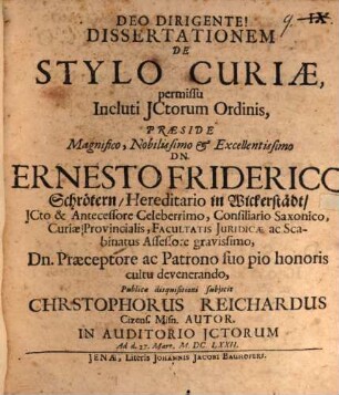 Dissertationem De Stylo Curiae, permissu Incluti ICtorum Ordinis, Praeside ... Dn. Ernesto Friderico Schrötern ... Publicae disquisitioni subiicit Christophorus Reichardus Cizens. Misn. Autor. In Auditorio ICtorum Ad d. 27. Mart. Anno M.DC.LXXII.