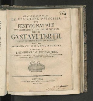 Oratio Inavgvralis De Religione Principis Qva Festvm Natale Avgvstissimi Et Optimi Svecorvm Regis, Gvstavi Tertii, De Avditorio Majori D. XXIV. Jan. Celebrat, Simvlqve Demandati Sibi Officii Partes Avspicatvr Theophilvs Caelestinvs Piper, Sacrosanctae Theologicae Ein Academia Regia Gryphiswaldensi Professor, Et Ad Aedem Sti. Jacobi Pastor.