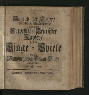 Heinrich der Vogler/ Hertzog zu Braunschweig/ Nachmahls Erwehlter Teutscher Kayser : In einem Singe-Spiele Auf dem Hamburgischen Schau-Platze Vorgestellet Im Jahr 1719.