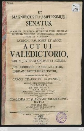 Ut Magnificus Et Amplissimus Senatus, Nec Non Summe ... Patroni, Fautores Et Amici Actui Valedictorio, Trigæ Juvenum Optimæ Et Eximiæ, Nimirum Julii Friderici Daniel Richteri, Ephraim Gottlieb Gutschii, Seyffenhennersdorf. Lusat. Caroli Traugott Brückneri, Megalo-Hennersdorf. Lusat. Die Martis Kal. Mai. MDCCLXX. ... Interesse Velint, Officiose Et Quam Humanissime Rogat Simulqve Exponit Quod Commoda Et Suavis Musarum Commoratio Zittaviæ Sit, Adam Daniel Richterus, Gymnas. Direct.