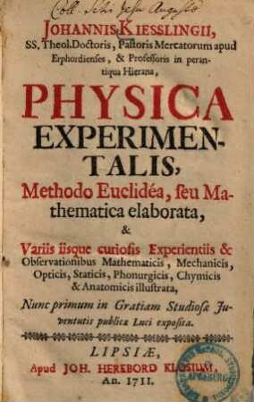 Johannis Kiesslingii, SS. Theol. Doctoris, Pastoris Mercatorum apud Erphordienses, & Professoris in perantiqua Hierana, Physica Experimentalis : Methodo Euclidéa seu Mathematica elaborata, & Variis iisque curiosis Experientiis & Observationibus Mathematicis, Mechanicis, Opticis, Staticis, Phonurgicis, Chymicis & Anatomicis illustrata