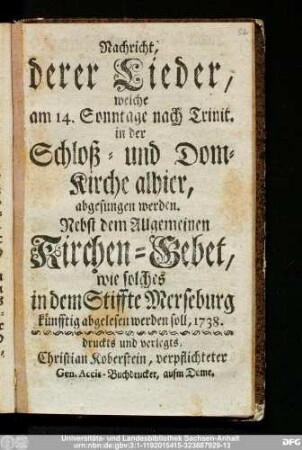Nachricht, derer Lieder, welche am 14. Sonntage nach Trinit. in der Schloß- und Dom-Kirche alhier, abgesungen werden : Nebst dem Allgemeinen Kirchen-Gebet, wie solches in dem Stiffte Merseburg künfftig abgelesen werden soll, 1738.