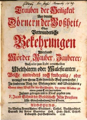 Trauben der Heiligkeit Aus denen Dörnern der Boßheit, Oder Verwunderliche Bekehrungen Allerhand Mörder, Rauber, Zauberer, Auch viler zum Todt verurtheilten Ubelthätern oder Maleficanten, Welche eintweders noch fruhezeitig, oder wenigst vor ihrem Todt herrliche Buß gewürcket, Zu sonderem Nutz der Gefangenen, und Ubelthätern, Samt einer Weiß für die Seelsorger, die arme Sünder zu einem guten Todt anzuleithen, [1]