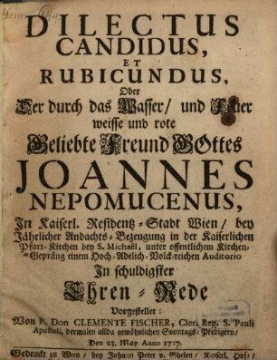 Dilectus Canditus, Et Rubicundus, Oder Der Durch das Wasser, und Feuer weisse und rote Beliebte Freund Gottes Joannes Nepomucensus : In Kaiserl. Residentz-Stadt Wien, bey Jährlicher Andachts-Bezeugung in der Kaiserlichen Pfarr-Kirchen bey S. Michaëlis, unter offentlichem Kirchen-Gepräng einem Hoch- Adelich- Volck-reichen Auditorio In schuldigster Ehren-Rede Vorgestellet
