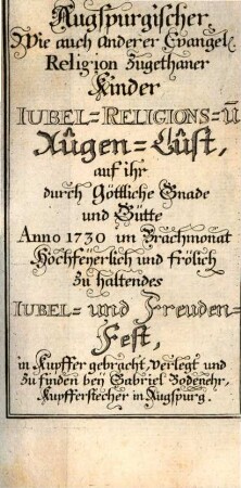 Augspurgisch-Evangelischer, wie auch anderer Lutherischer Kinder Jubel-Religions- und Augen-Lust : welche Bey denselben, an ihrem durch Göttliche Gnade und Güte Ao. MDCCXXX. im Brachmonat hochfeyerlich und frölich im Herrn zu begehenden Jubel-Fest, Theils durch XIV. liebliche Gemählde, theils durch beygefügte Erklärungen zu erwecken, zu vermehren und zu erhalten sich bemühet