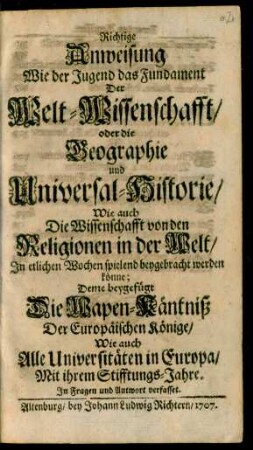 Richtige Anweisung Wie der Jugend das Fundament Der Welt-Wissenschafft, oder die Geographie und Universal-Historie, Wie auch Die Wissenschafft von den Religionen in der Welt, In etlichen Wochen spielend beygebracht werden könne : Deme beygefügt Die Wapen-Käntniß Der Europäischen Könige, Wie auch Alle Universitäten in Europa, Mit ihrem Stifftungs-Jahre ; In Fragen und. Antwort verfasset