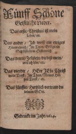 Fünff Schöne Geistliche Lieder : Das erste/ Christus ist mein Leben/ etc. Das ander/ Ich weiß ein ewiges Himmelreich: Im Thon: Es ligt ein Schlößlein in Oesterreich. Das dritte/ Jesulein/ du bist mein/ weil ich lebe/ etc. Das vierdte/ Herr Jesu Christ mein Trost: Im Thon/ Meines Hertzen Trost/ etc. Das fünffte/ Hertzlich vertraw du deinem Gott