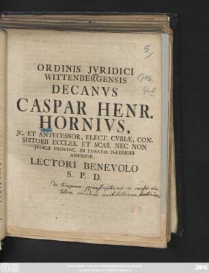 Ordinis Jvridici Wittenbergensis Decanvs Caspar Henr. Hornivs, JC. Et Antecessor, Elect. Cvriæ, Consistorii Eccles. Et Scab. Nec Non Jvdicii Provinc. In Lvsatia Inferiori Assessor, Lectori Benevolo S. P. D. : [P. P. Wittebergæ apud Saxones. Dom. XX. post Trinit. MDCCVI.]