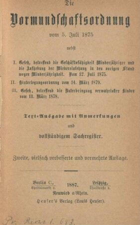 Die Vormundschaftsordnung vom 5. Juli 1875 : nebst 1. Gesetz, betreffend die Geschäftsfähigkeit Minderjähriger und die Aufhebung der Wiedereinsetzung in den vorigen Stand wegen Minderjährigkeit. Vom 12. Juli 1875 ; 2. Hinterlegungsordnung vom 14. März 1879 ; 3. Gesetz, betreffend die Unterbringung verwahrloster Kinder vom 13. März 1878