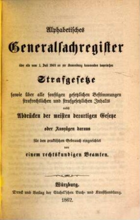 Alphabetisches Generalsachregister über alle vom 1. Juli 1862 an zur Anwendung kommenden bayerischen Strafgesetze : sowie über alle sonstigen gesetzlichen Bestimmungen strafrechtlichen und strafgesetzlichen nebst Abdrücken der meisten derartigen Gesetze oder Auszügen daraus für den praktischen Gebrauch eingerichtet