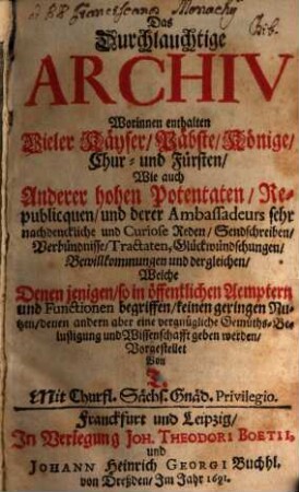 Das Durchlauchtige Archiv : Worinnen enthalten Vieler Käyser, Päbste ... Wie auch Anderer hohen Potentaten, Republicquen, und derer Ambassadeurs sehr nachdenckliche und Curiose Reden ..., Welche Denen jenigen, so in öffentlichen Aemptern und Functionen begriffen, keinen geringen Nutzen, denen andern aber eine vergnügliche Gemüths-Belustigung und Wissenschaft geben werden, 1