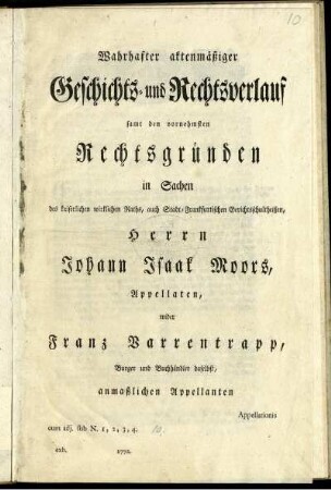 Wahrhafter aktenmäßiger Geschichts- und Rechtsverlauf samt den vornehmsten Rechtsgründen in Sachen des kaiserlichen wirklichen Raths, auch Stadt-Frankfurtischen Gerichtsschultheißen, Herrn Johann Isaak Moors, Appellaten, wider Franz Varrentrapp, Burger und Buchhändler daselbst, anmaßlichen Appellanten : Appellationis cum adj. sub N. 1, 2, 3, 4. ; exh. 1772.