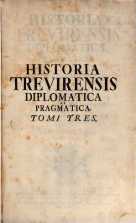 Historia Trevirensis Diplomatica Et Pragmatica : Inde A translata Treveri Præfectura Prætorio Galliarum, Ad hæc Usque Tempora: E Genuinis Scripturis Eruta, Atque Ita Digesta, Ut Non Solum Jus Publicum Particulare Archiepiscopatus & Electoratus Trevirensis In Suis Fontibus Plenissime Exhibeat, Sed Et Historiam Civilem & Ecclesiasticam Germaniæ, Ejusque Singularia Jura Publica ac Privata Illustret, Tomus Primus. Ab Anno Domini CCCCXVIII. Usque Ad Annum MCCCI.