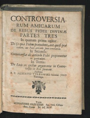 Controversiarum Amicarum De Rebus Fidei Divinae Partes Tres : In quarum prima agitur De iis quae Fidem praecedunt, aut quasi prae cedunt, aut Fidei articulis sunt communia. In Secunda: Controversiae de articulis Fidei proponuntur in particulari. In Tertia: De Locis ex quibus argumenta in Controversiis de Fide sumuntur