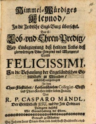 Himmel-Würdiges Kleynod In die Irrdische Engl-Burg übersetzet. Das ist: Lob- und Ehren-Predig Bey Einbegleytung deß heiligen Leibs deß glorwürdigen Blut-Zeugens und Martyrers Christi Felicissimi, In die Behausung der Engelländischen Gesellschaft zu München