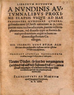 Librorvm Novorvm A Nvndinis Avtvmnalibvs Proxime Elapsis Vsqve Ad Has Praesentes Nvndinas Qvadragesimales anni à Christi natiuitate M.D.LXX. partim nunc recens editorum, partim vel locupletatorum, vel diuersis typis ac formis denuo prodeuntium atque in hunc ordinem digestorum Catalogus : His Inserti Svnt Etiam Alii libri iam olim quidam editi, hactenus vero in officina Vvilleriana desiderati = Neuwe Bücher, so seyt der vergangenen Herbstmeß biß auff diese Fastenmeß deß 1570. jars in Druck außgegangen, So vil deren in Georgen Willers Liberey eynkaufft vnd zu handen gebracht worden seyn