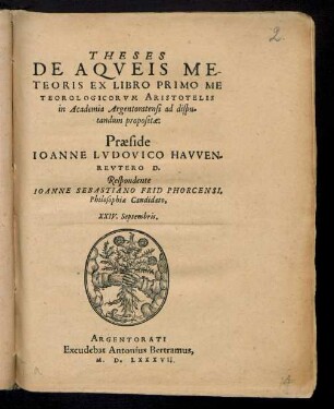 THESES || DE AQVEIS ME-||TEORIS EX LIBRO PRIMO ME||TEOROLOGICARVM ARISTOTELIS || in Academia Argentorantensi ad dispu=||tandum propositae:|| Praeside || IOANNE LVDOVICO HAVVEN=||REVTERO D.|| Respondente || IOANNE SEBASTIANO FRID PHORCENSI,|| Philosophiae Candidato,|| XXIV. Septembris.||