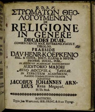 Strōmatōn Theologumenōn De Religione In Genere Decades Duas ... Praeside Dav. Henr. Koepkenio ... In Illustris Academiae Rostochiensis Auditorio Maiori Anno MDCCVIII. d. [ ] Januar. In Exercitium Academicum, Placido Commilitonum Examini Submittet Jacobus Johannes Arndius Rena Megapol. SS. Th. Stud.