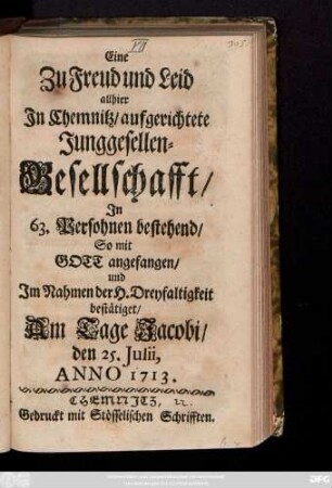 Eine Zu Freud und Leid allhier In Chemnitz, aufgerichtete Junggesellen-Gesellschafft, In 63. Persohnen bestehend, So mit Gott angefangen, und Im Nahmen der H. Dreyfaltigkeit bestätiget, Am Tage Jacobi den 25. Julii Anno 1713.