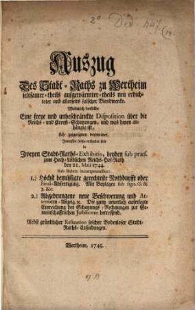 Auszug Des Stadt-Raths zu Wertheim seltsamer- theils aufgewärmter- theils neu erdichteter und allerseits falscher Blendwercke. Wodurch derselbe Eine freye und unbeschränkte Diposition über die Reichs- und Creyß-Schatzungen, und was denen anhängig ist, sich zuzueignen vermeinet : Inmassen solche enthalten sind in Zweyen Stadt-Raths-Exhibitis, beyden sub præs. zum Hoch. Löblichen Reichs-Hof-Rath den 21. Maii 1744. Sub Rubris incompetentibus: 1) Höchst bemüssigte gerechteset Nothdurfft oder Final-Abfertigung. Mit Beylagen sub sign. [et]c. [et]c. 2.) Abgedrungene neue Beschwerung und Attentaten-Anzeig [et]c. Die gantz neuerlich auferlegte Einreichung der Schatzungs-Rechnungen zur Gemeinschafftlichen Justificatur betreffend. Nebst gründlicher Refutation solcher Bodenloser Stadt-Raths-Erfindungen