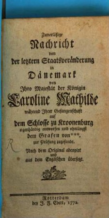 Zuverläßige Nachricht von der letztern Staatsveränderung in Dänemark : von Ihro Majestät der Königin Caroline Mathilde während Ihrer Gefangenschaft auf dem Schlosse zu Kroonenburg eigenhändig entworfen und ohnlängst dem Grafen von **** zur Prüfung zugesandt