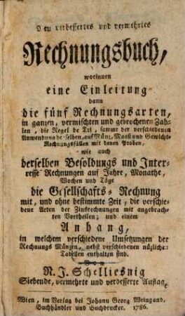 Neu verbessertes und vermehrtes Rechnungsbuch : worinnen eine Einleitung dann die fünf Rechnungsarten, in ganzen, vermischten und gebrochenen Zahlen, die Regel de Tri, sammt der verschiedenen Anwendung derselben, auf Münz, Maaß und Gewicht-Rechnungsfällen mit denen Proben, wie auch derselben Besoldungs und Interesse Rechnungen auf Jahre, Monathe, Wochen und Täge die Gesellschafts-Rechnung mit, und ohne bestimmte Zeit, die verschiedene Arten der Zinsrechnungen mit angebrachten Vortheilen; und einem Anhang, in welchem verschiedene Umsetzungen der Rechnungs Münzen, nebst verschiedenen nüzlichen Tabellen enthalten sind