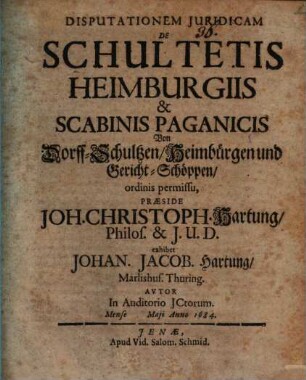 Disputationem Juridicam De Schultetis Heimburgiis & Scabinis Paganicis Von Dorff-Schultzen, Heimbürgen und Gericht-Schöppen, ordinis permissu, Præside Joh. Christoph. Hartung, Philos. & I.U.D. exhibet Johan. Jacob. Hartung, Marlishus. Thuring. Avtor In Auditorio JCtorum. Mense Maji Anno 1684