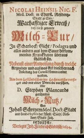 Nicolai Heinsii. Nic. F. Med. Doct. in Churfl. Residentz-Stadt zu Clev/ Warhafftiger Erweiß/ daß die so genannte Milch-Cur/ In Scharbock/ Gicht/ Podagra und allen andern aus dem Sauer herkommenden Kranckheiten überaus schädlich sey : Nebenst einer Anweisung durch welche Artzneyen und auf was Art dieselben nach Anleitung des Cartesii können curiret werden ; Aus dem Holländischen ins Hochteutsche versetzet und mit einer Vorrede versehen. Uber D. Stephan Blancards gerühmten Milch-Nutz