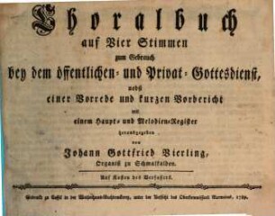Choralbuch auf Vier Stimmen zum Gebrauch bey dem öffentlichen und Privat-Gottesdienst : nebst einer Vorrede und kurzen Vorbericht mit einem Haupt- und Melodien-Register herausgegeben