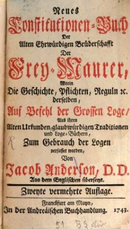 Neues Constitutionen-Buch Der Alten Ehrwürdigen Brüderschafft Der Frey-Maurer : Worin Die Geschichte, Pflichten, Reguln [et]c. derselben, Auf Befehl der Grossen Loge, Aus ihren Alten Urkunden, glaubwürdigen Traditionen und Loge-Büchern, Zum Gebrauch der Logen verfasset worden
