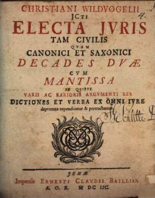 Christiani Wildvogelii JCti Electa Jvris Tam Civilis Qvam Canonici Et Saxonici : Decades Dvae Cvm Mantissa In Qvibvs Varii Ac Rarioris Argvmenti Res Dictiones Et Verba Ex Omni Ivre depromta expenduntur & pertractantur