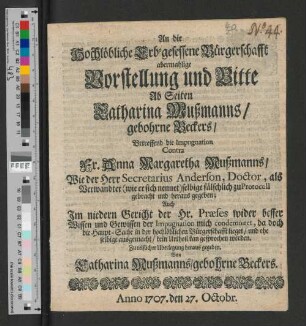 An die Hochlöbliche Erb-gesessene Bürgerschafft abermahlige Vorstellung und Bitte Ab Seiten Catharina Mußmanns/ gebohrne Beckers/ Betreffend die Impugnation Contra Fr. Anna Margaretha Mußmanns/ : Wie der Herr Secretarius Anderson ... selbige fälschlich zu Protocoll gebracht und heraus gegeben; Auch Im niedern Gericht der Hr. Præses wider besser Wissen und Gewissen der Impugnation mich condemniret, da doch die Haupt-Sache in der hochlöblichen Bürgerschafft lieget/ und ehe selbige ausgemacht/ kein Urtheil kan gesprochen werden