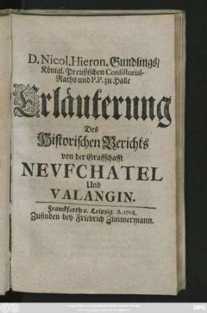 D. Nicol. Hieron. Gundlings, Königl. Preußischen Consistorial-Raths und P.P. zu Halle Erläuterung Des Historischen Berichts von der Graffschafft Nevfchatel Und Valangin