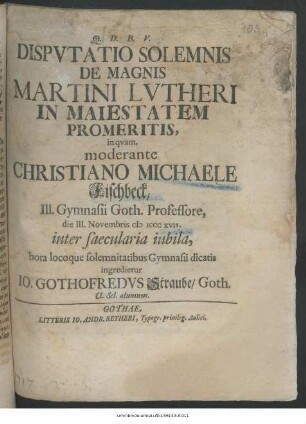 Dispvtatio Solemnis De Magnis Martini Lvtheri In Maiestatem Promeritis, inqvam moderante Christiano Michaele Fischbeck ... die III. Novembris M ICCC XVII. [!] inter saecularia iubila, hora locoque solemnitatibus Gynmasii dicatis ingredietur Io. Gothofredvs Straube, Goth. Cl. sel. alumnus