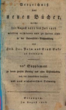 Verzeichniß der neuen Bücher, welche in der letzten Frankfurter und Leipziger ... herausgekommen und nebst vielen andern um beygesetzte Preiße zu haben sind bey Johann Jacob Palm, Universitäts-Buchhändler : Supplement zu dessen Verzeichniß seines Vorraths von Büchern bis Ende des Jahrs 1808, 20. ... August 1825 bis Juli 1826 ...