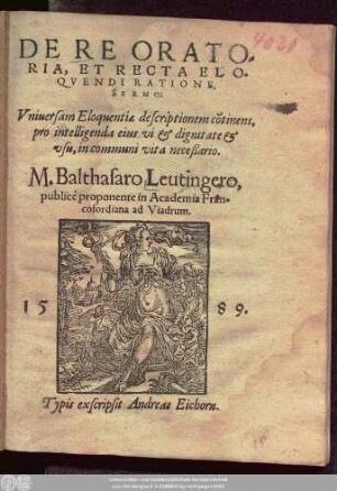 DE RE ORATO=||RIA, ET RECTA ELO=||QVENDI RATIONE,|| SERMO:|| Vniuersam Eloquentiae descriptionem cõtinens,|| ... M.Balthasaro Leutingero,|| publicè proponente in Academia Fran=||cofordiana ad Viadrum.||