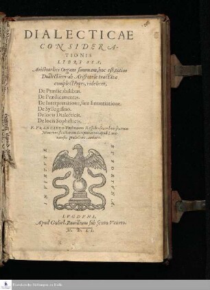 DIALECTICAE || CONSIDERA-||TIONIS || LIBRI SEX, || Aristotelici Organi summam, hoc est; totius || Dialectices ab Aristotele tractatæ || complectentes, videlicet, || De Prædicabilibus. || De Prædicamentis. || De Interpretatione, siue Enuntiatione. || De Syllogismo. || De locis Dialecticis. || De locis Sophisticis. || F. FRANCISCO Titelmanno Hassellense, ordinis fratrum || Minorum, sancturarum Scripturarum apud Loua-||nienses prælectore, authore. ||