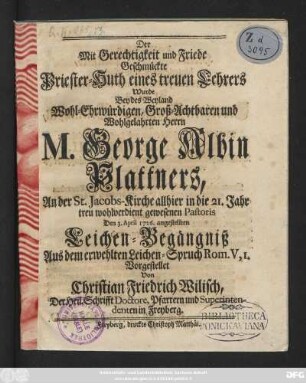Der Mit Gerechtigkeit und Friede Geschmückte Priester-Huth eines treuen Lehrers Wurde Bey des Weyland Wohl-Ehrwürdigen, Groß-Achtbaren und Wohlgelahrten Herrn M. George Albin Plattners, An der St. Jacobs-Kirche allhier in die 21. Jahr treu wohlverdient gewesenen Pastoris Den 3. April 1726. angestellten Leichen-Begängniß Aus dem erwehlten Leichen-Spruch Rom. V, 1.