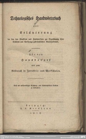 Technologisches Handwörterbuch : zur Erläuterung der bey den Künstlern und Handwerkern zur Bezeichnung ihrer Arbeiten und Werkzeuge gebräuchlichen Kunstausdrücke. Für den Hausbedarf und zum Gebrauch in Industrie- und Werkschulen