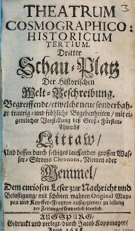 Theatrum Cosmographico-historicum oder der Welt-Currier : auf dem Schau-Platz praesentirende das Königreich groß- und klein Pohlen, die Groß- und Fürstenthümer Littauen, Wallachey, Moldau, Ukraine, Wohlin, Podolien, und Crimische Tartary ; sambt denen durch selbige lauffende grosse Wasser-Ströme, die Weichsel, Chronon, Nimen oder Memmel, Niester und Dnieper ; mit Beyfügung neuer sonderbahrer, merckwürdiger, traurig- und fröhlicher Begebenheiten ; dem curiosen Leser zur Nachricht und Belustigung historisch und in Kupffern vorgestellt, 3. ... : begreiffende, etwelche neue sonderbahre traurig- und fröhliche Begebenheiten, mit eigentlicher Vorstellung deß Groß-Fürsten-Thumbs Littaw, und dessen durch selbiges lauffenden grossen Wasser-Stroms Chronons, Niemen oder Memmel ; dem curiosen Leser zur Nachricht und Belustigung, mit schönen wahren Original-Mappen und Kupffer-Figuren außgezieret, zu Lesung der Zeitungen sonderlich dienlich
