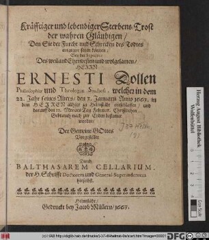 Kräfftiger und lebendiger Sterbens-Trost der wahren Gläubigen/ Den Sie der Furcht und Schrecken des Todtes entgegen setzen können : Bey der Sepultur Des ... Herrn Ernesti Dollen Philosophiae und Theologiae Studiosi, welcher in dem 22. Jahr seines Alters/ den 3. Januarii Anno 1663. ... allhier zu Helmstädt entschlaffen/ und darauff den 22. Monats Tag Februar. ... bestattet worden