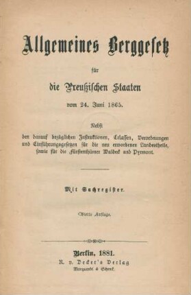 Allgemeines Berggesetz für die Preußischen Staaten vom 24. Juni 1865 : nebst den darauf bezüglichen Instruktionen, Erlassen, Verordnungen und Einführungsgesetzen für die neu erworbenen Landestheile, sowie für die Fürstenthümer Waldeck und Pyrmont ; mit Sachregister