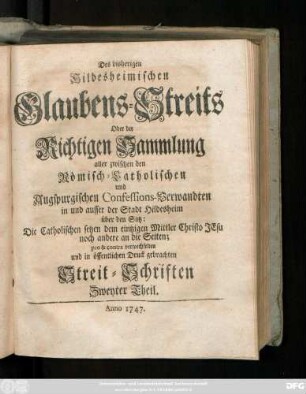 Theil 2: Der bisherige Hildesheimische Glaubens-Streit Oder Richtige Sammlung aller zwischen den Römisch-Catholischen und Augspurgischen Confessions-Verwandten in und ausser der Stadt Hildesheim über den Satz: Die Catholischen setzen dem eintzigen Mittler Christo Jesu noch andere an die Seiten; pro & contra verwechselten und in öffentlichen Druck gebrachten Streit-Schrifften