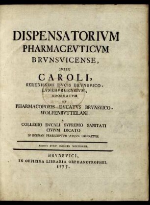 Dispensatorium Pharmaceuticum Brunsvicense : Iussu Caroli, Serenissimi Ducis Brunsvico-Luneburgensium, Adornatum Et Pharmacopoeis Ducatus Brunsvico-Wolfenbuttelani A Collegio Ducali Supremo Sanitati Civium Dicato In Normam Praescriptum Atque Ordinatum ; Additi Sunt Indices Necessarii