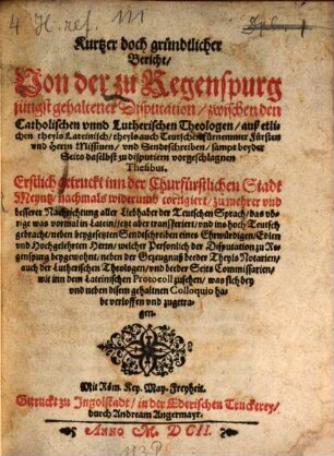 Kurtzer doch gründtlicher Bericht, Von der zu Regenspurg jüngst gehaltener Disputation, zwischen den Catholischen vnnd Lutherischen Theologen, auß etlichen, theyls Lateinisch, theyls auch Teutschen fürnemmer Fürsten vnd Herrn Missiuen, vnd Sendtschreiben, sampt beyder Seits daselbst zu disputiern vorgeschlagnen Thesibus