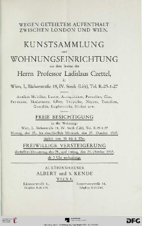 Kunstsammlung und Wohnungseinrichtung aus dem Besitze des Herrn Professor Ladislaus Czettel, in Wien, I., Bäckerstraße 18, IV. Stock (Lift), Tel. R-25-1-27 : antikes Mobiliar, Luster, Antiquitäten, Porzellan, Glas, Fayencen, Skulpturen, Silber, Teppiche, Nippes, Textilien, Gemälde, Kupferstiche, Bücher usw. ; wegen geteiltem Aufenthalt zwischen London und Wien ; freiwillige Versteigerung dortselbst: 28., und 29. Oktober 1937